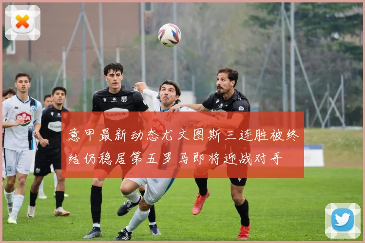 意甲最新动态尤文图斯三连胜被终结仍稳居第五罗马即将迎战对手