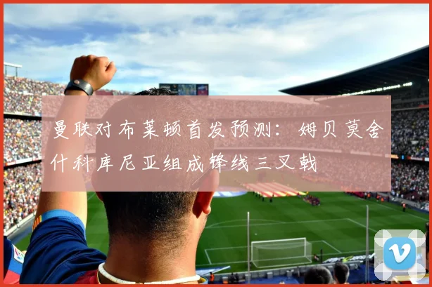 曼联对布莱顿首发预测：姆贝莫舍什科库尼亚组成锋线三叉戟