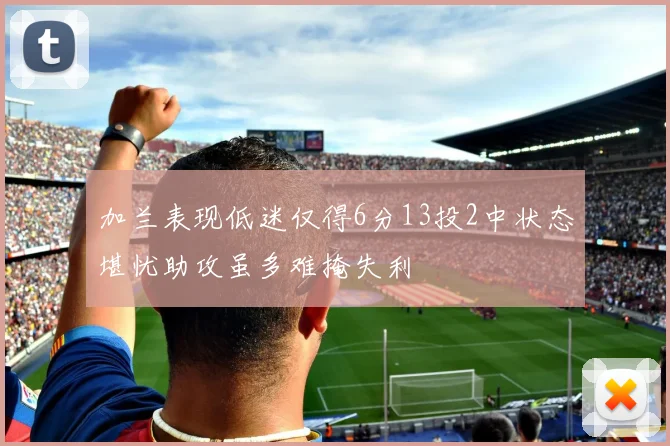 加兰表现低迷仅得6分13投2中状态堪忧助攻虽多难掩失利