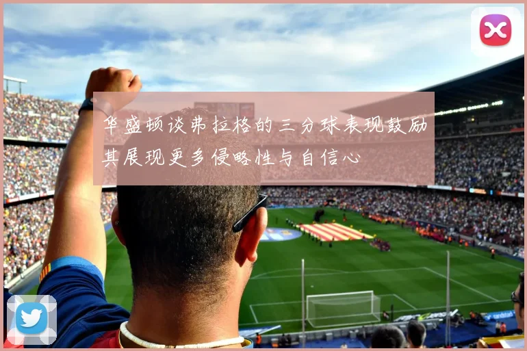 华盛顿谈弗拉格的三分球表现鼓励其展现更多侵略性与自信心