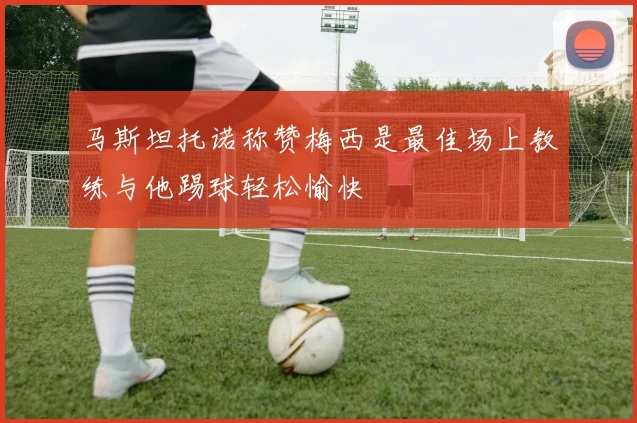 马斯坦托诺称赞梅西是最佳场上教练与他踢球轻松愉快