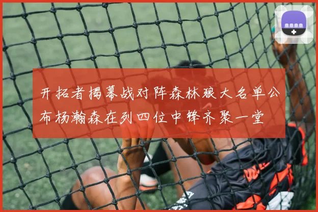 开拓者揭幕战对阵森林狼大名单公布杨瀚森在列四位中锋齐聚一堂