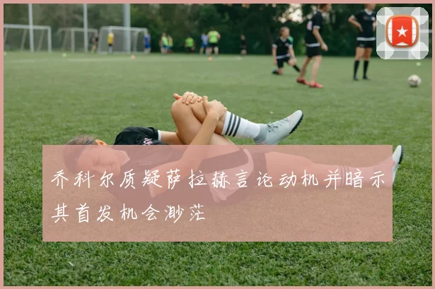 乔科尔质疑萨拉赫言论动机并暗示其首发机会渺茫