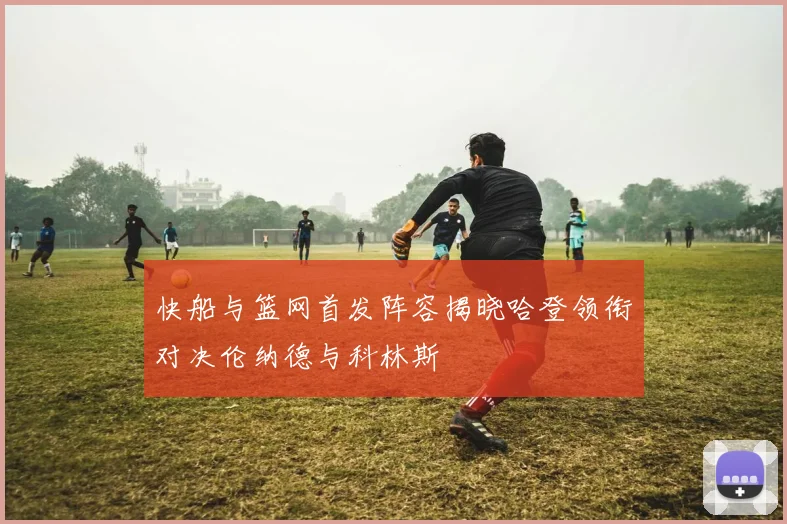 快船与篮网首发阵容揭晓哈登领衔对决伦纳德与科林斯