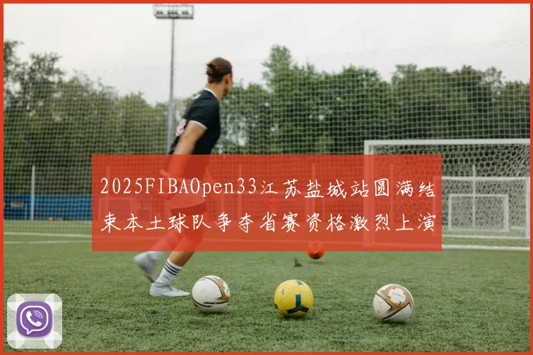 2025FIBAOpen33江苏盐城站圆满结束本土球队争夺省赛资格激烈上演
