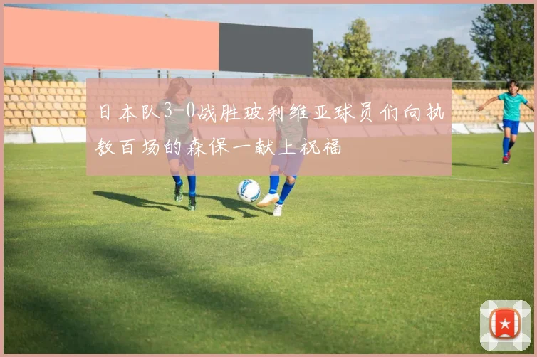 日本队3-0战胜玻利维亚球员们向执教百场的森保一献上祝福