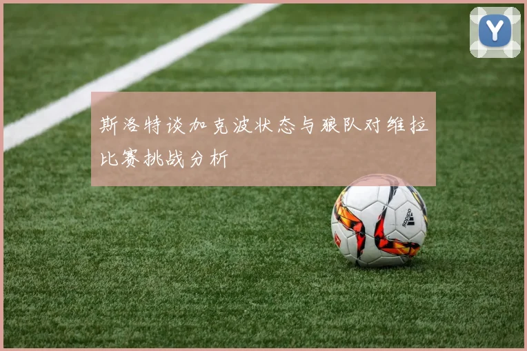 斯洛特谈加克波状态与狼队对维拉比赛挑战分析