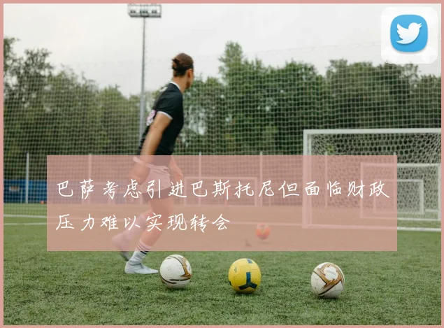 巴萨考虑引进巴斯托尼但面临财政压力难以实现转会