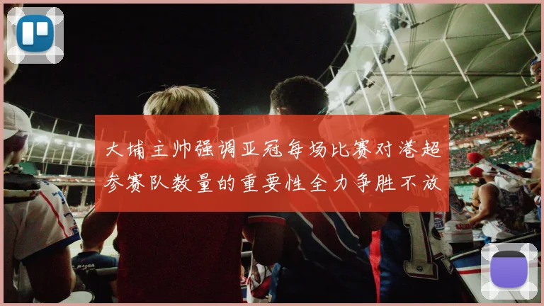 大埔主帅强调亚冠每场比赛对港超参赛队数量的重要性全力争胜不放松