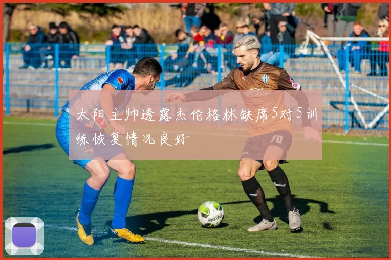太阳主帅透露杰伦格林缺席5对5训练恢复情况良好