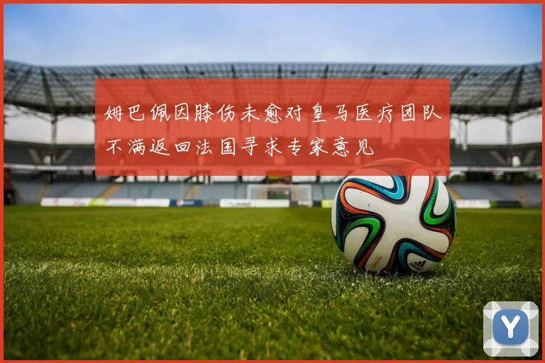 姆巴佩因膝伤未愈对皇马医疗团队不满返回法国寻求专家意见