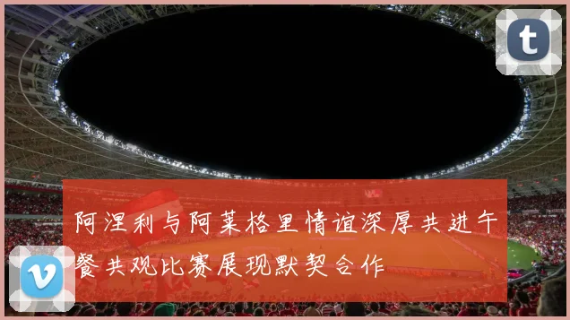 阿涅利与阿莱格里情谊深厚共进午餐共观比赛展现默契合作