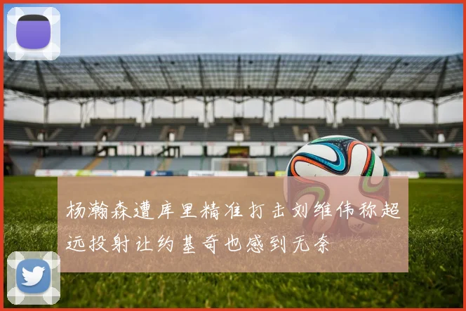 杨瀚森遭库里精准打击刘维伟称超远投射让约基奇也感到无奈