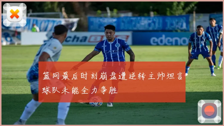 篮网最后时刻崩盘遭逆转主帅坦言球队未能全力争胜
