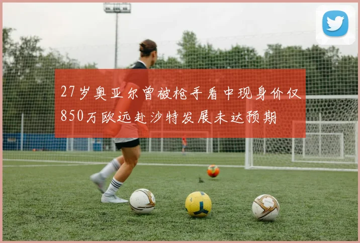 27岁奥亚尔曾被枪手看中现身价仅850万欧远赴沙特发展未达预期