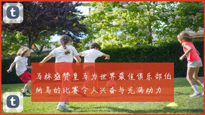 马林盛赞皇马为世界最佳俱乐部伯纳乌的比赛令人兴奋与充满动力